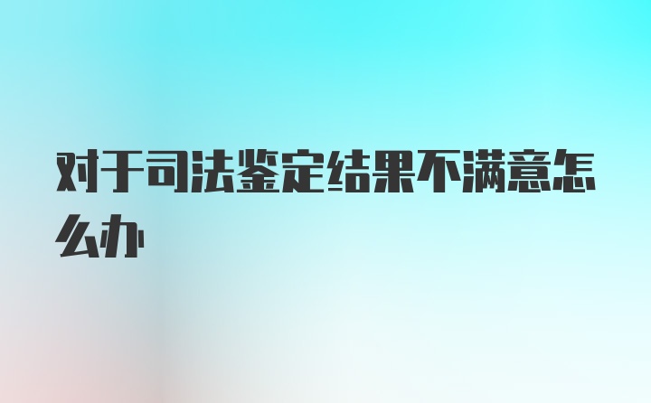 对于司法鉴定结果不满意怎么办