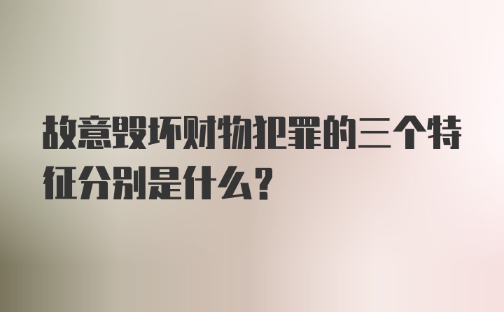 故意毁坏财物犯罪的三个特征分别是什么?