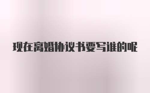 现在离婚协议书要写谁的呢