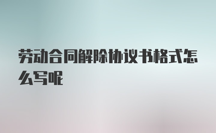 劳动合同解除协议书格式怎么写呢