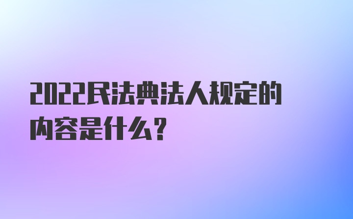 2022民法典法人规定的内容是什么？