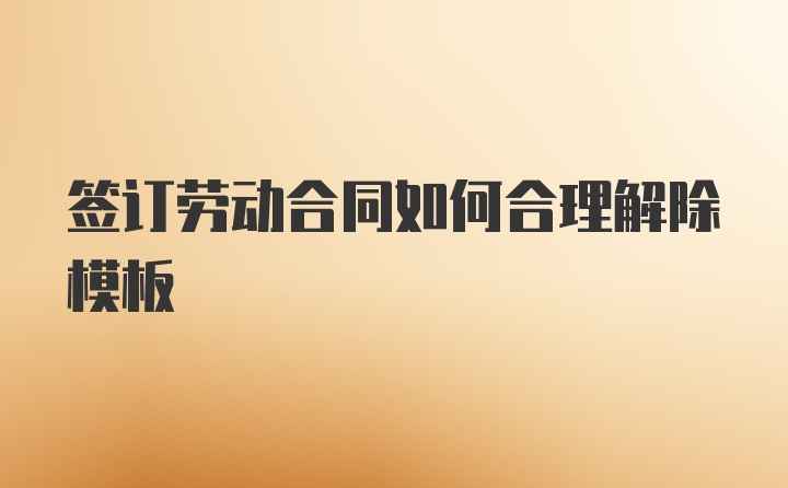 签订劳动合同如何合理解除模板