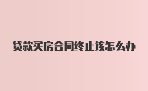 贷款买房合同终止该怎么办