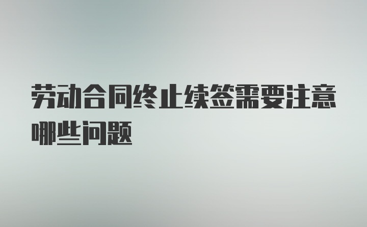 劳动合同终止续签需要注意哪些问题