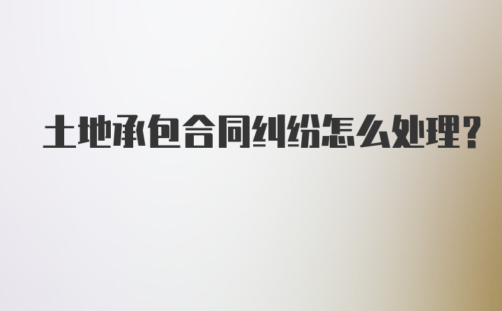 土地承包合同纠纷怎么处理？