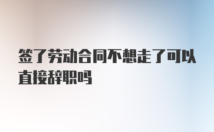 签了劳动合同不想走了可以直接辞职吗