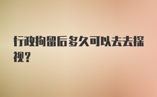 行政拘留后多久可以去去探视？