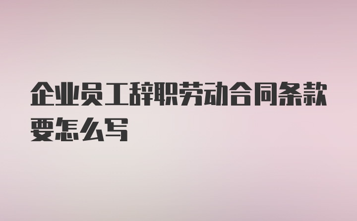 企业员工辞职劳动合同条款要怎么写