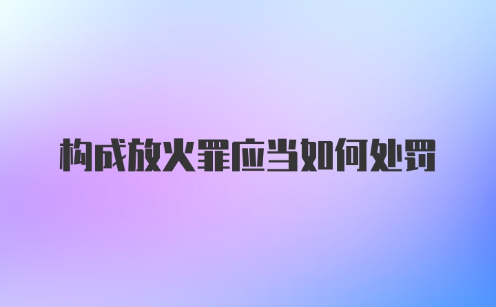 构成放火罪应当如何处罚