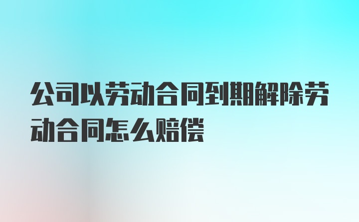 公司以劳动合同到期解除劳动合同怎么赔偿