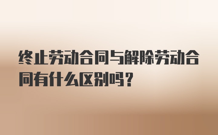 终止劳动合同与解除劳动合同有什么区别吗？