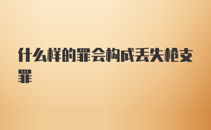 什么样的罪会构成丢失枪支罪