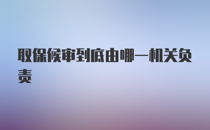 取保候审到底由哪一机关负责