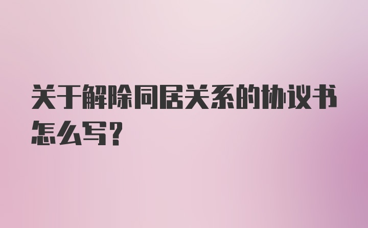 关于解除同居关系的协议书怎么写？