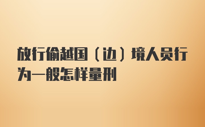 放行偷越国（边）境人员行为一般怎样量刑