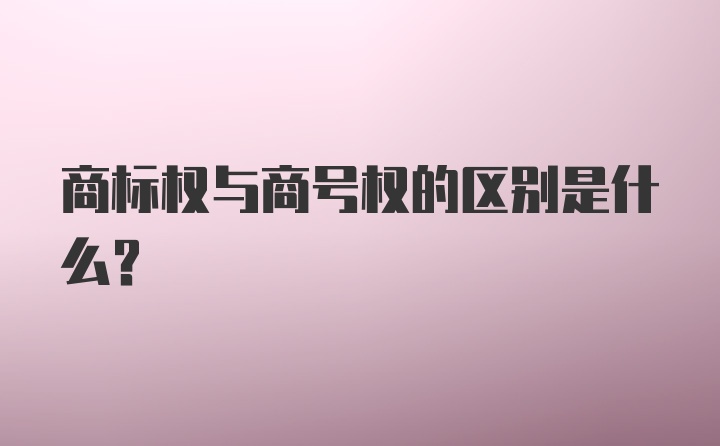 商标权与商号权的区别是什么？