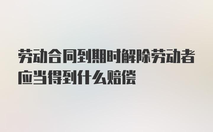 劳动合同到期时解除劳动者应当得到什么赔偿