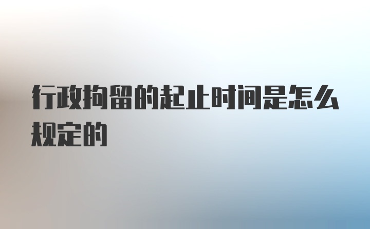 行政拘留的起止时间是怎么规定的