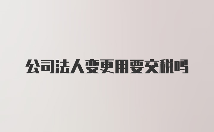 公司法人变更用要交税吗