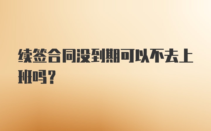 续签合同没到期可以不去上班吗？