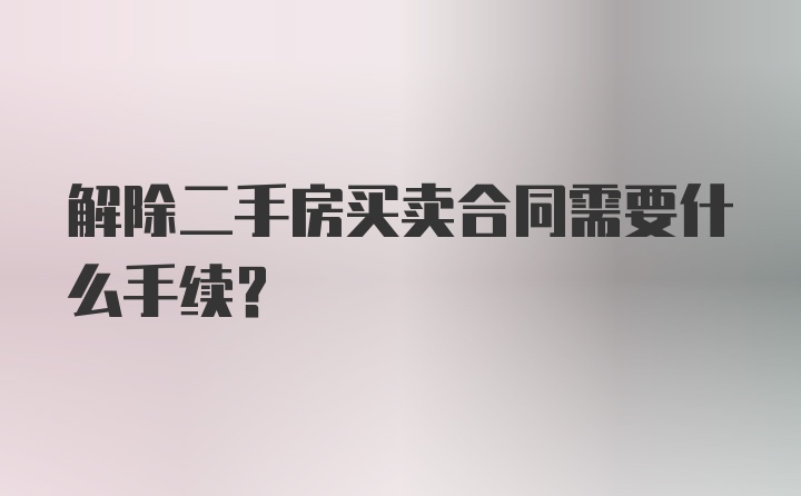 解除二手房买卖合同需要什么手续？