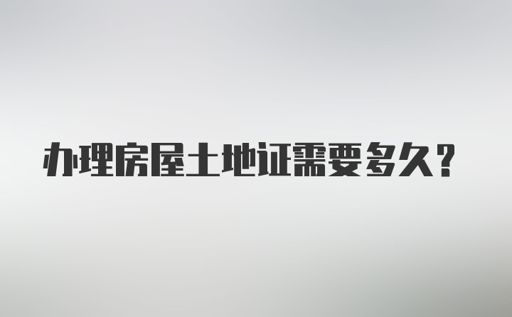 办理房屋土地证需要多久？