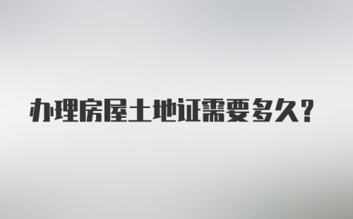 办理房屋土地证需要多久？