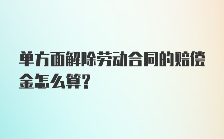 单方面解除劳动合同的赔偿金怎么算？