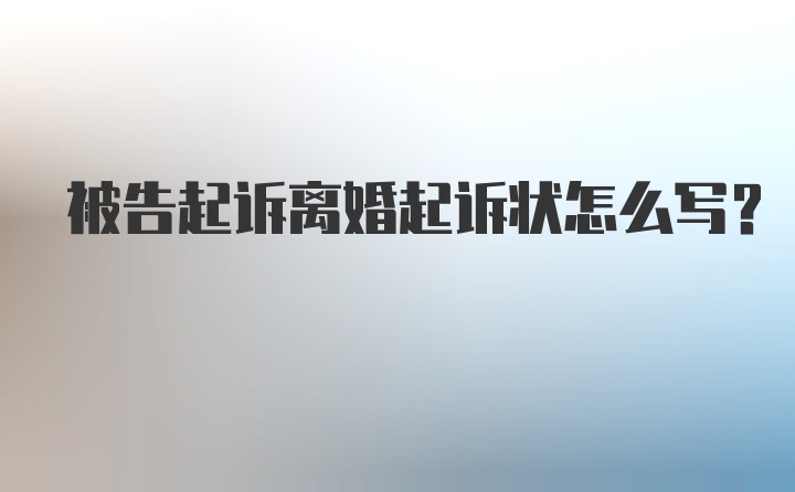 被告起诉离婚起诉状怎么写？