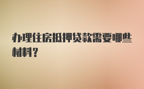 办理住房抵押贷款需要哪些材料?