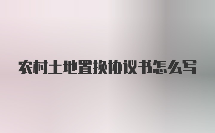 农村土地置换协议书怎么写