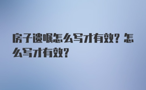 房子遗嘱怎么写才有效？怎么写才有效？