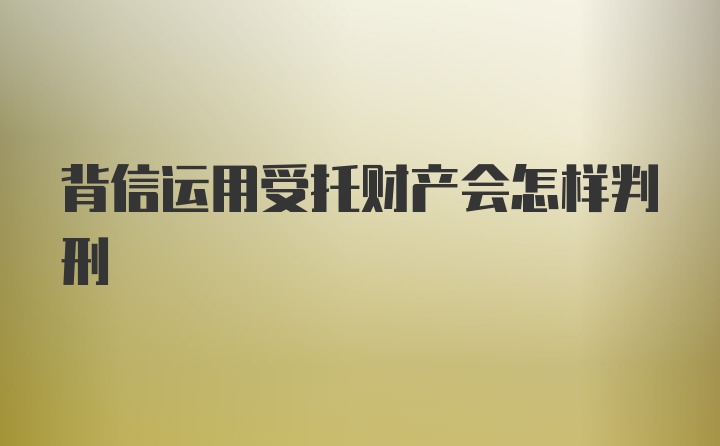 背信运用受托财产会怎样判刑