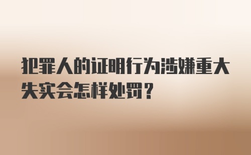 犯罪人的证明行为涉嫌重大失实会怎样处罚？