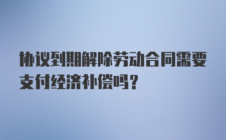 协议到期解除劳动合同需要支付经济补偿吗？