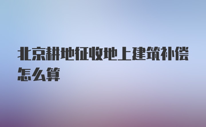 北京耕地征收地上建筑补偿怎么算