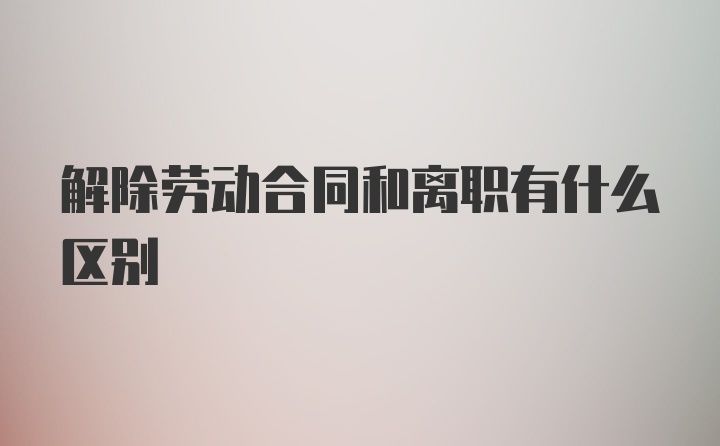 解除劳动合同和离职有什么区别