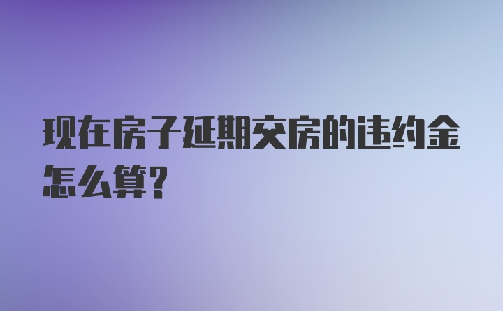 现在房子延期交房的违约金怎么算？