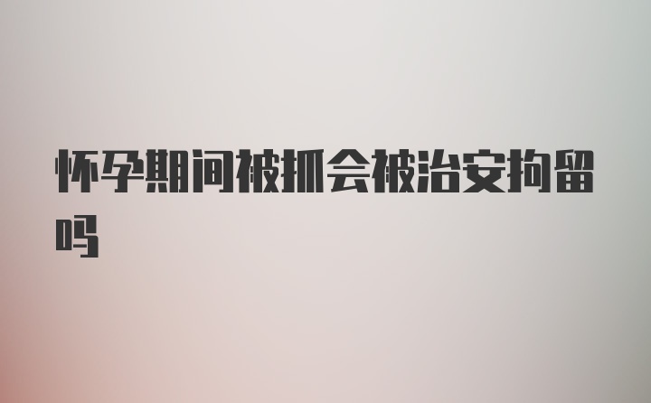 怀孕期间被抓会被治安拘留吗