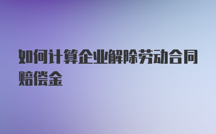 如何计算企业解除劳动合同赔偿金