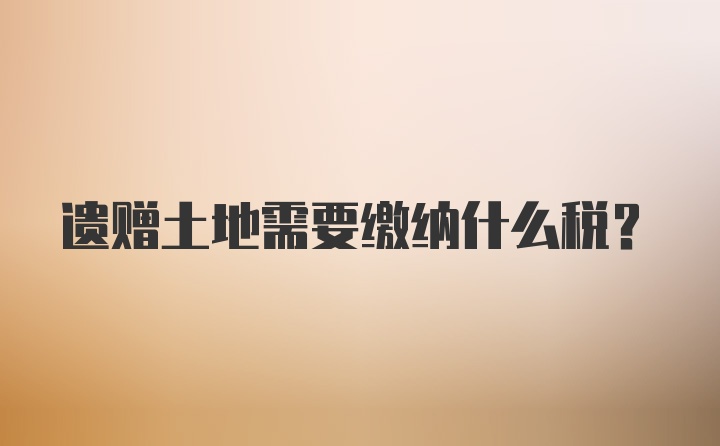 遗赠土地需要缴纳什么税？