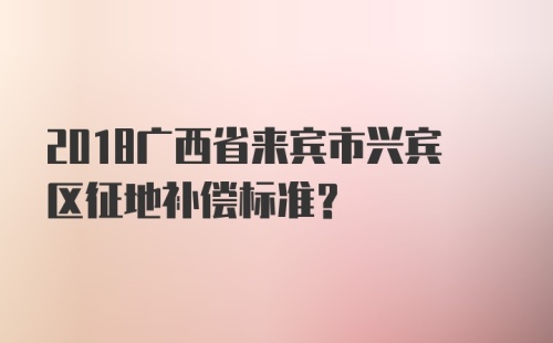 2018广西省来宾市兴宾区征地补偿标准？