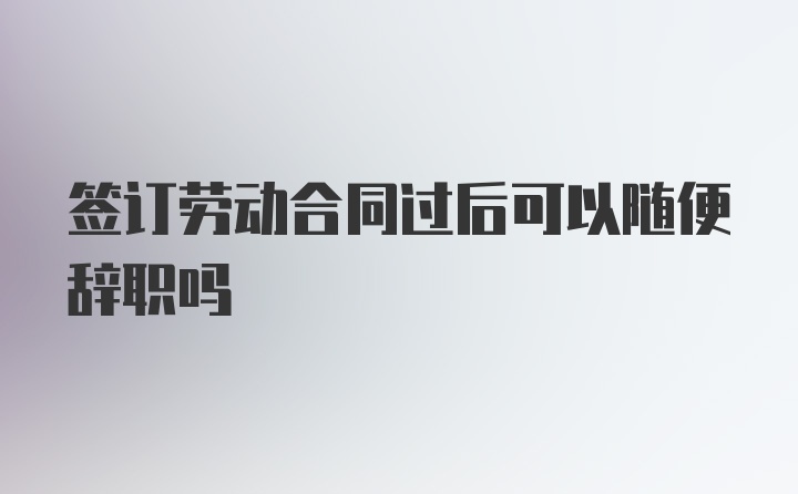 签订劳动合同过后可以随便辞职吗