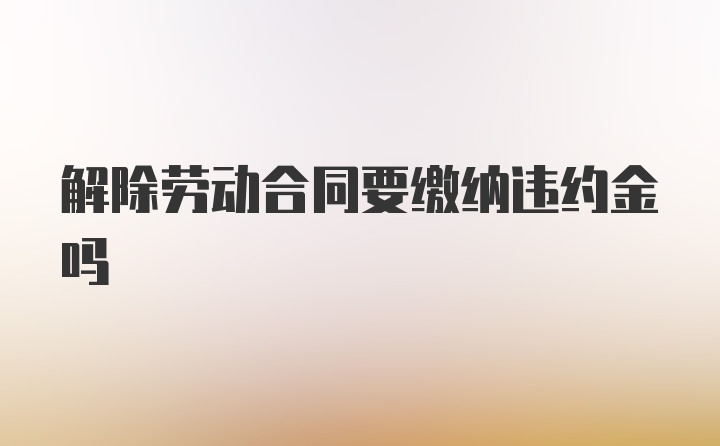 解除劳动合同要缴纳违约金吗