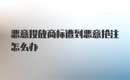 恶意投放商标遭到恶意抢注怎么办