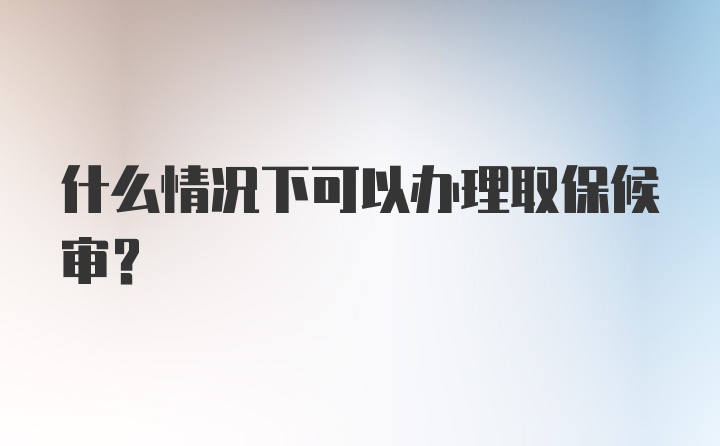 什么情况下可以办理取保候审？