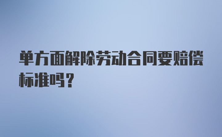 单方面解除劳动合同要赔偿标准吗？