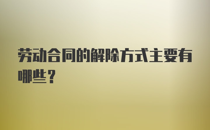 劳动合同的解除方式主要有哪些？