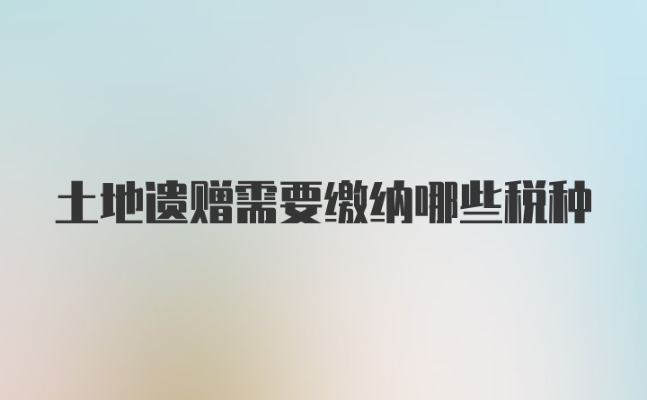 土地遗赠需要缴纳哪些税种