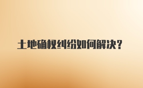 土地确权纠纷如何解决？